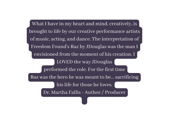 What I have in my heart and mind creatively is brought to life by our creative performance artists of music acting and dance The interpretation of Freedom Found s Raz by JDouglas was the man I envisioned from the moment of his creation I LOVED the way JDouglas performed the role For the first time Raz was the hero he was meant to be sacrificing his life for those he loves Dr Martha Fallis Author Producer